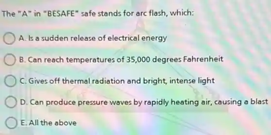 The "A" in "BESAFE"safe stands for arc flash,which:
A. Is a sudden release of electrical energy
B. Can reach temperatures of 35,000 degrees Fahrenheit
C. Gives off thermal radiation and bright intense light
D. Can produce pressure waves by rapidly heating air, causing a blast
E. All the above