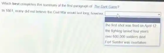 Which best completes this summary of the first paragraph of The Dark Game?
In 1861 many did not believe the Civil War would last long; however,
square
the first shot was fired on April 12
the fighting lasted four years
over 600,000 soldiers died