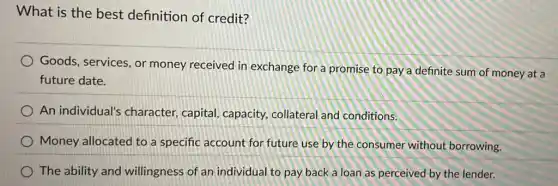What is the best definition of credit?
Goods, services, or money received in exchange for a promise to pay a definite sum of money at a
future date.
An individual's character, capital capacity, collateral and conditions.
Money allocated to a specific account for future use by the consumer without borrowing.
The ability and willingness of an individual to pay back a loan as perceived by the lender.