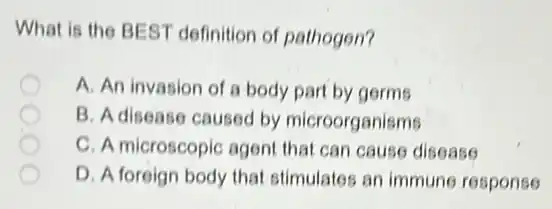 What is the BEST definition of pathogen?
A. An invasion of a body part by germs
B. A disease caused by microorganisms
C. A microscopic agent that can cause disease
D. A foreign body that stimulates an immune response