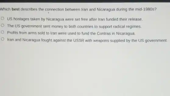 Which best describes the connection between Iran and Nicaragua during the mid 1980s?
US hostages taken by Nicaragua were set free after Iran funded their release.
The US government sent money to both countries to support radical regimes.
Profits from arms sold to Iran were used to fund the Contras in Nicaragua.
Iran and Nicaragua fought against the USSR with weapons supplied by the US government.