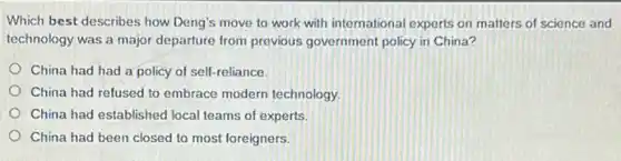 Which best describes how Deng's move to work with international experts on matters of science and
technology was a major departure from previous government policy in China?
China had had a policy of self-reliance.
China had refused to embrace modern technology.
China had established local teams of experts.
China had been closed to most foreigners.