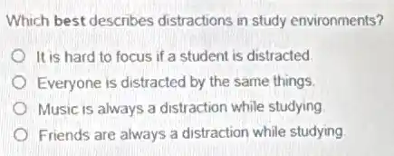 Which best describes distractions in study environments?
It is hard to focus if a student is distracted
Everyone is distracted by the same things.
Music is always a distraction while studying
Friends are always a distraction while studying