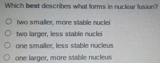 Which best describes what forms in nuclear fusion?
two smaller,more stable nuclei
two larger,less stable nuclei
one smaller,less stable nucleus
one larger ,more stable nucleus