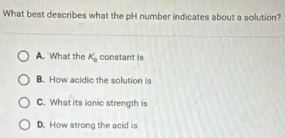 What best describes what the pH number indicates about a solution?
A. What the K_(a) constant is
B. How acidic the solution is
C. What its ionic strength is
D. How strong the acid is
