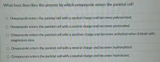 What best describes the process by which omeprazole enters the parietal cell?
Omeprazole enters the parietal cell with a neutral charge and becomes polymerized.
Omeprazole enters the parietal cell with a neutral charge and becomes protonated.
Omeprazole enters the parietal cell with a positive charge and becomes activated when it binds with
magnesium ions.
Omeprazole enters the parietal cell with a neutral charge and becomes hydroxylated.
Omeprazole enters the parietal cell with a neutral charge and becomes hydrolyzed.