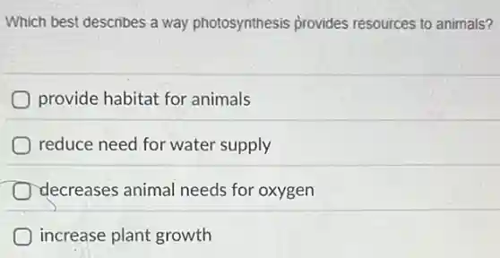 Which best describes a way photosynthesis provides resources to animals?
provide habitat for animals
reduce need for water supply
decreases animal needs for oxygen
increase plant growth