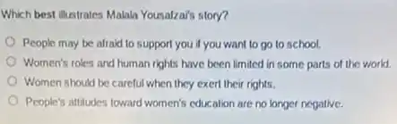 Which best illustrates Malah Yousalza's story?
People may be afraid to support you if you want to go to school.
Women's roles and human rights have been limited in some parts of the world.
Women should be careful when they exert their rights.
People's attitudes toward women's education are no longer negative.