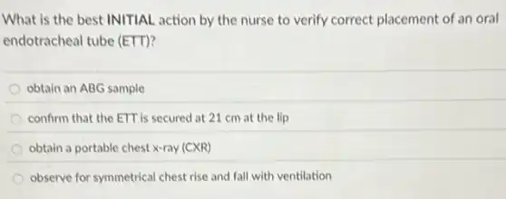 What is the best INITIAL action by the nurse to verify correct placement of an oral
endotracheal tube (ETT)?
obtain an ABG sample
confirm that the ETT is secured at 21 cm at the lip
obtain a portable chest x-ray (CXR)
observe for symmetrical chest rise and fall with ventilation
