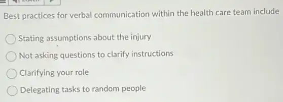 Best practices for verbal communication within the health care team include
Stating assumptions about the injury
Not asking questions to clarify instructions
Clarifying your role
Delegating tasks to random people