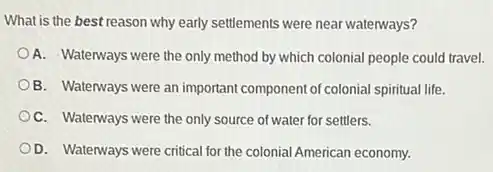 What is the best reason why early settlements were near waterways?
A. Waterways were the only method by which colonial people could travel.
B. Waterways were an important component of colonial spiritual life.
OC. Waterways were the only source of water for settlers.
D. Waterways were critical for the colonial American economy.