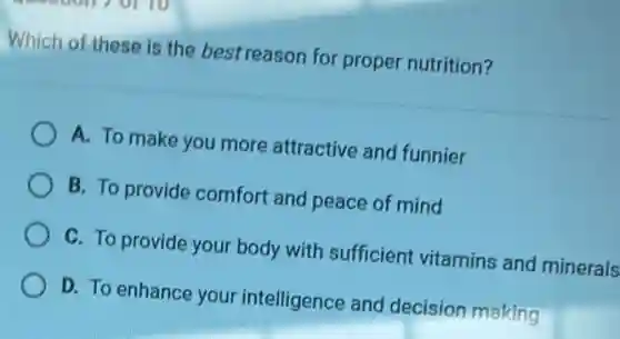 Which of these is the best reason for proper nutrition?
A. To make you more attractive and funnier
B. To provide comfort and peace of mind
C. To provide your body with sufficient vitamins and minerals
D. To enhance your intelligence and decision making