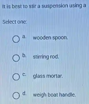 It is best to stir a suspension using a
Select one:
a. wooden spoon.
b. stirring rod.
C. glass mortar.
d. weigh boat handle.