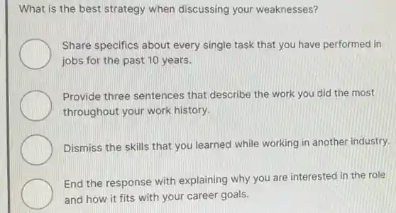What is the best strategy when discussing your weaknesses?
Share specifics about every single task that you have performed in
jobs for the past 10 years.
Provide three sentences that describe the work you did the most
throughout your work history.
Dismiss the skills that you learned while working in another industry.
End the response with explaining why you are interested in the role
and how it fits with your career goals.