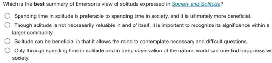 Which is the best summary of Emerson's view of solitude expressed in Society and Solitude?
Spending time in solitude is preferable to spending time in society, and it is ultimately more beneficial.
Though solitude is not necessarily valuable in and of itself, it is important to recognize its significance within a
larger community.
Solitude can be beneficial in that it allows the mind to contemplate necessary and difficult questions.
Only through spending time in solitude and in deep observation of the natural world can one find happiness wi
society.