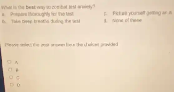 What is the best way to combat test anxiety?
a. Prepare thoroughly for the test
c. Picture yourself getting an A
b. Take deep breaths during the test
d. None of these
Please select the best answer from the choices provided
A
B
c
D