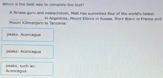 Which is the best way to complete the text?
A fitness guru and overachiever, Matt has summited four of the world's tallest
__ in Argentina, Mount Elbrus in Russia, Mont Blanc in France and
Mount Kilimanjaro in Tanzania.
peaks. Aconcagua
peaks: Aconcagua
peaks, such as:
Aconcagua