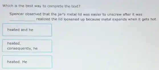 Which is the best way to complete the text?
Spencer observed that the jar's metal lid was easier to unscrew after it was
__ realized the lid loosened up because metal expands when it gets hot.
heated and he
heated,
consequently, he
heated.He