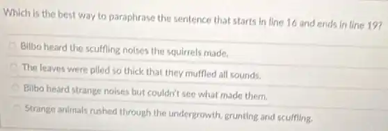 Which is the best way to paraphrase the sentence that starts in line 16 and ends in line 19?
Bilbo heard the scuffing noises the squirrels made.
The leaves were piled so thick that they muffled all sounds.
Bilbo heard strange noises but couldn't see what made them.
Strange animals rushed through the undergrowth, grunting and scuffling.