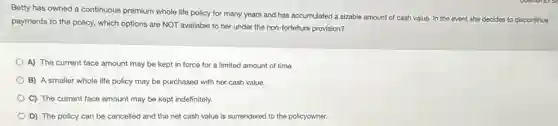 Betty has owned a continuous premium whole life policy for many years and has accumulated a sizable amount of cash value. In the event
she decides to discontinue
payments to the policy.which options are NOT available to her under the non-forfeiture provision?
A) The current face amount may be kept in force for a limited amount of time.
B) A smaller whole life policy may be purchased with her cash value.
C) The current face amount may be kept indefinitely.
D) The policy can be cancelled and the net cash value is surrendered to the policyowner.