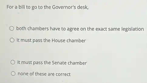 For a bill to go to the Governor's desk,
both chambers have to agree on the exact same legislation
it must pass the House chamber
it must pass the Senate chamber
none of these are correct