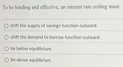 To be binding and effective, an interest rate ceiling must:
shift the supply of savings function outward.
shift the demand to borrow function outward.
be below equilibrium.
be above equilibrium.