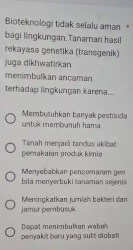 Bioteknologi tidak selalu aman
bagi lingkungan .Tanaman hasil
rekayasa genetika (transgenik)
juga dikhwatirkan
menimbulkan ancaman
terhadap lingkungan karena __
Membutuhkan banyak pestisida
untuk membunuh hama
Tanah menjadi tandus akibat
pemakaian produk kimia
Menyebabkan pencemaram gen
bila menyerbuk i tanaman sejenis
Meningkatkan jumlah bakteri dan
jamur pembusuk
Dapat menimbulkan wabah