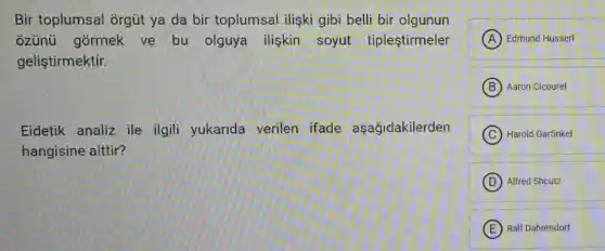 Bir toplumsal orgút ya da bir toplumsal iliski gibi belli bir olgunun
ozünü górmek ve bu olguya iliskin soyut tiplestirmeler
geliştirmektir.
Eidetik analiz ile ilgili yukarida verilen ifade aşağidakilerden
hangisine aittir?
A Edmund Husserl
B Aaron Cicourel
C Harold Garfinkel
D Alfred Shcutz
E Ralf Dahrendorf