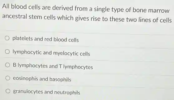 All blood cells are derived from a single type of bone marrow
ancestral stem cells which gives rise to these two lines of cells
platelets and red blood cells
lymphocytic and myelocytic cells
B lymphocytes and T lymphocytes
eosinophis and basophils
granulocytes and neutrophils