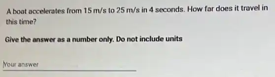 A boat accelerates from 15m/s to 25m/s in 4 seconds. How far does it travel in
this time?
Give the answer as a number only. Do not include units
__