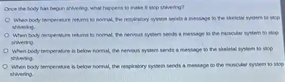 Once the body has begun shivering, what happens to make it stop shivering?
When body temperature returns to nomal, the respiratory system sends a message to the skeletal system to stop
shivering.
When body temperature returns to normal, the nervous system sends a message to the muscular system to stop
shivering.
When body temperature is below normal, the nervous system sends a message to the skeletal system to stop
shivering.
When body temperature is below normal, the respiratory system sends a message to the muscular system to stop
shivering.