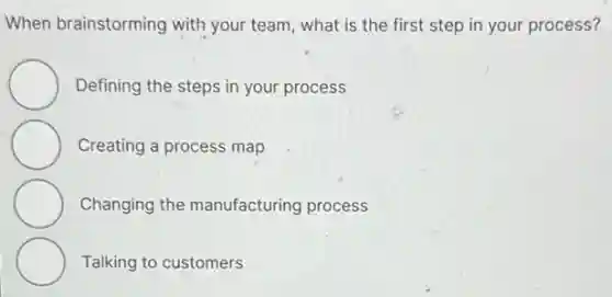 When brainstorming with your team, what is the first step in your process?
Defining the steps in your process
Creating a process map
Changing the manufacturing process
Talking to customers