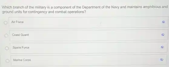 Which branch of the military is a component of the Department of the Navy and maintains amphibious and
ground units for contingency and combat operations?
Air Force
Coast Guard
Space Force
Marine Corps
