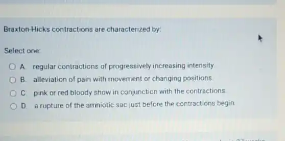 Braxton-Hicks contractions are characterized by:
Select one:
A. regular contractions of progressively increasing intensity
B. alleviation of pain with movement or changing positions.
C. pink or red bloody show in conjunction with the contractions.
D. a rupture of the amniotic sac just before the contractions begin.