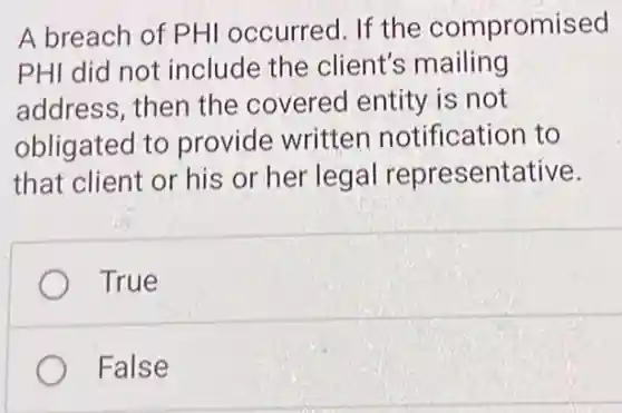 A breach of PHI occurred. If the compromised
PHI did not include the client's mailing
address, then the covered entity is not
obligated to provide written notification to
that client or his or her legal representative.
True
False