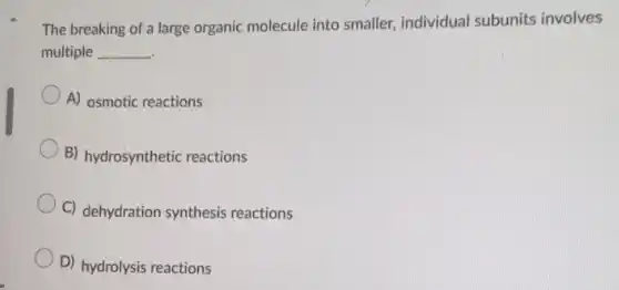 The breaking of a large organic molecule into smaller, individual subunits involves
multiple __
A) osmotic reactions
B) hydrosynthetic reactions
C) dehydration synthesis reactions
D) hydrolysis reactions