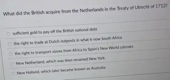 What did the British acquire from the Netherlands in the Treaty of Utrecht of 1713?
sufficient gold to pay off the British national debt
the right to trade at Dutch outposts in what is now South Africa
the right to transport slaves from Africa to Spain's New World colonies
New Netherland, which was then renamed New York
New Holland, which later became known as Australia