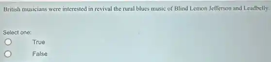British musicians were interested in revival the rural blues music of Blind Lemon Jefferson and Leadbelly.
Select one:
True
False
