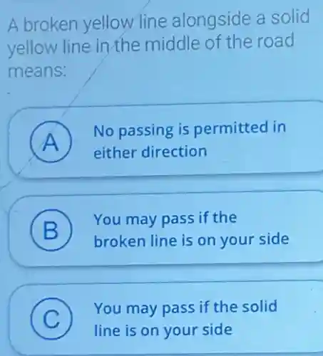 A broken yellow line alongside a solid
yellow line in the middle of the road
means:
No passing is permitted in
A
either direction
B
You may pass if the
D broken line is on your side
C
You may pass if the solid