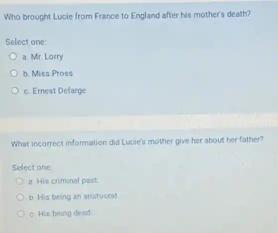 Who brought Lucie from France to England after his mother's death?
Select one:
a. Mr. Lorry
b. Miss Pross
c. Ernest Defarge
What incorrect information did Lucie's mother give her about her father?
Select one:
a. His criminal past.
b. His being an aristocrat.
c. His being dead