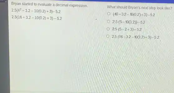 Bryan started to evaluate a decimal expression.
2.5(4^2div 3.2-10(0.2)+3)-5.2
2.5(16div 3.2-10(0.2)+3)-5.2
What should Bryan's next step look like?
(40div 3.2-10(0.2)+3)-5.2
2.5(5-10(3.2))-5.2
2.5(5-2+3)-5.2
2.5(16div 3.2-10(3.2)+3)-5.2
