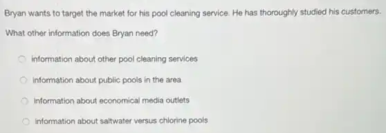 Bryan wants to target the market for his pool cleaning service. He has thoroughly studied his customers.
What other information does Bryan need?
information about other pool cleaning services
information about public pools in the area
information about economical media outlets
information about saltwater versus chlorine pools