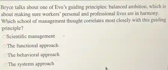 Bryce talks about one of Evo's guiding principles balanced ambition, which is
about making sure workers' personal and professional lives are in harmony.
Which school of management thought correlates most closely with this guiding
principle?
Scientific management
The functional approach
The behavioral approach
The systems approach