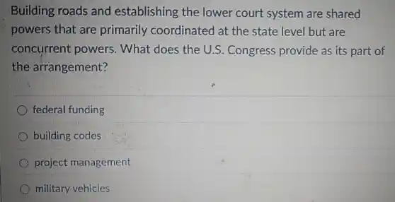Building roads and establishing the lower court system are shared
powers that are primarily coordinated at the state level but are
concurrent powers. What does the U.S . Congress provide as its part of
the arrangement?
federal funding
building codes
project management
military vehicles