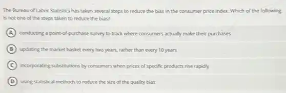 The Bureau of Labor Statistics has taken several steps to reduce the bias in the consumer price index. Which of the following
is not one of the steps taken to reduce the bias?
A conducting a point-of-purchase survey to track where consumers actually make their purchases
B updating the market basket every two years, rather than every 10 years
C incorporating substitutions by consumers when prices of specific products rise rapidly
D using statistical methods to reduce the size of the quality bias