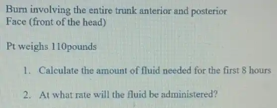 Burn involving the entire trunk anterior and posterior
Face (front of the head)
Pt weighs 110pounds
1. Calculate the amount of fluid needed for the first 8 hours
2. At what rate will the fluid be administered?