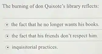 The burning of don Quixote'library reflects:
the fact that he no longer wants his books.
the fact that his friends don't respect him.
inquisitorial practices.
