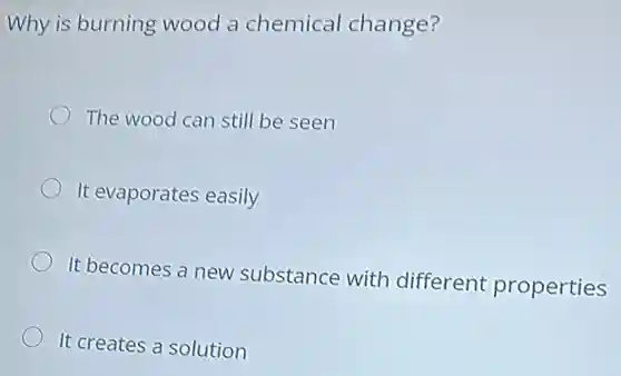 Why is burning wood a chemical change?
The wood can still be seen
It evaporates easily
It becomes a new substance with different properties
It creates a solution