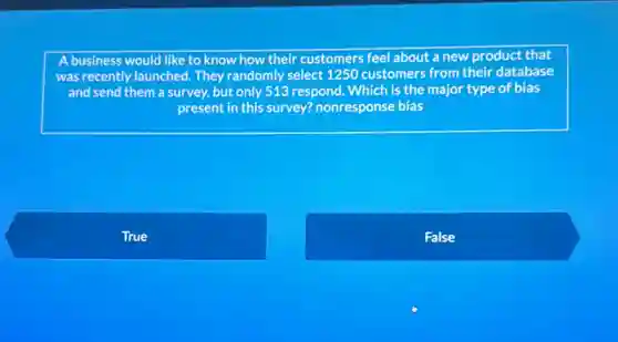 A business would like to know how their customers feel about a new product that
was recently launched. They randomly select 1250 customers from their database
and send them a survey, but only 513 respond. Which is the major type of bias
present in this survey?nonresponse bias
True
False