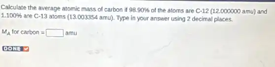 Calculate the average atomic mass of carbon if 98.90%  of the atoms are C-12 (12.000000 amu)and
1.100% 
are C-13 atoms (13 .003354 amu). Type in your answer using 2 decimal places.
M_(A) for carbon=square amu